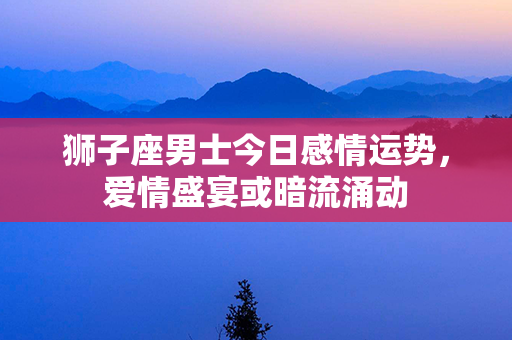 狮子座男士今日感情运势，爱情盛宴或暗流涌动