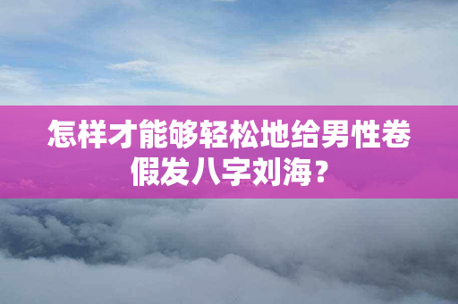 怎样才能够轻松地给男性卷假发八字刘海？