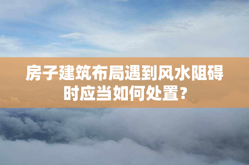 房子建筑布局遇到风水阻碍时应当如何处置？