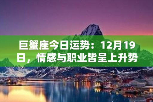 巨蟹座今日运势：12月19日，情感与职业皆呈上升势头，事业可期心情舒畅