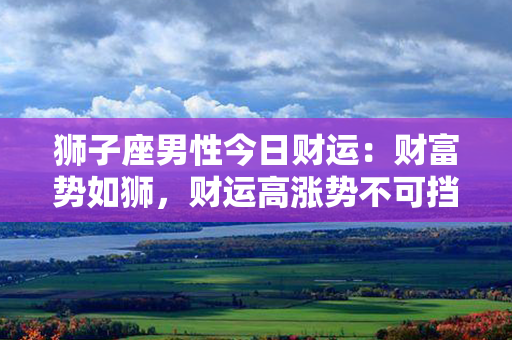 狮子座男性今日财运：财富势如狮，财运高涨势不可挡！