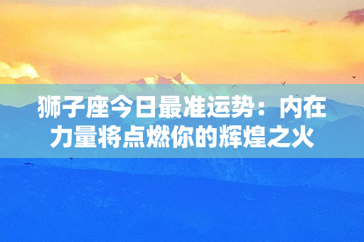 狮子座今日最准运势：内在力量将点燃你的辉煌之火