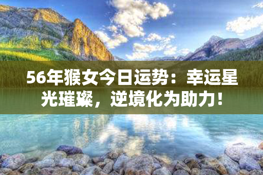 56年猴女今日运势：幸运星光璀璨，逆境化为助力！