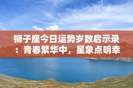 狮子座今日运势岁数启示录：青春繁华中，星象点明幸福丰茂之际！