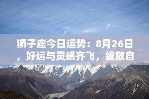 狮子座今日运势：8月26日，好运与灵感齐飞，绽放自信光芒