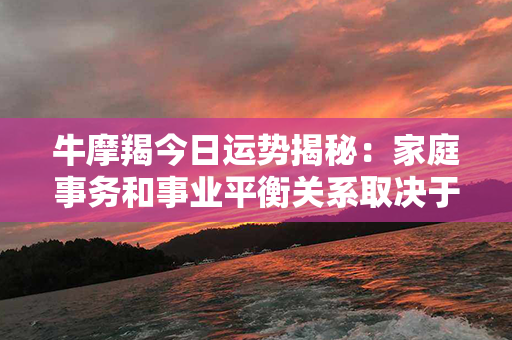 牛摩羯今日运势揭秘：家庭事务和事业平衡关系取决于你的决策能力和合作精神！