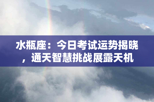 水瓶座：今日考试运势揭晓，通天智慧挑战展露天机