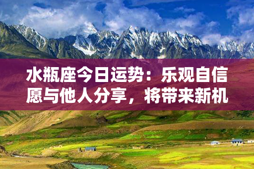 水瓶座今日运势：乐观自信愿与他人分享，将带来新机遇和喜悦！