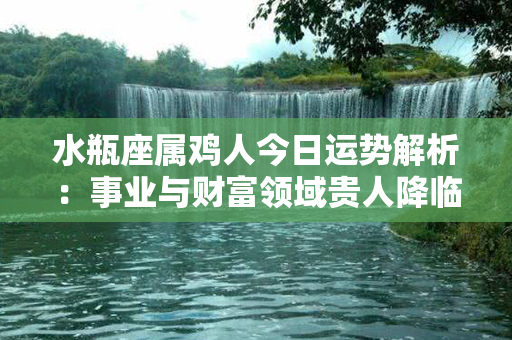 水瓶座属鸡人今日运势解析：事业与财富领域贵人降临，爱情关系美满稳定。