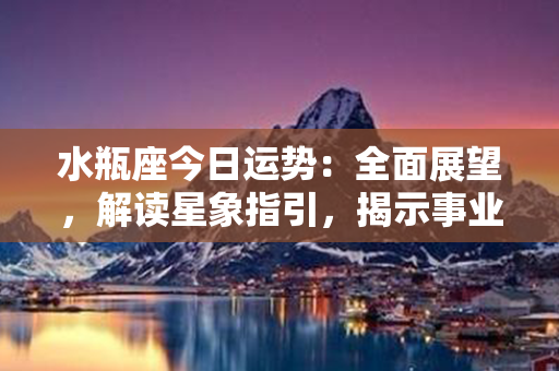 水瓶座今日运势：全面展望，解读星象指引，揭示事业、爱情、财富走势！