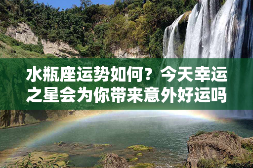 水瓶座运势如何？今天幸运之星会为你带来意外好运吗？