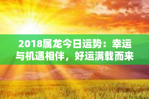 2018属龙今日运势：幸运与机遇相伴，好运满载而来！