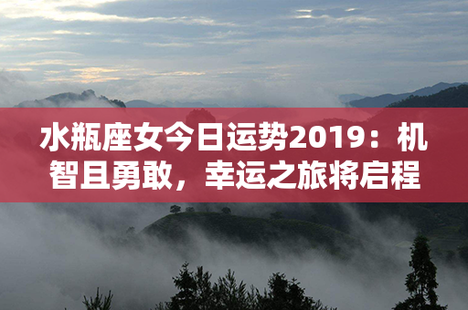 水瓶座女今日运势2019：机智且勇敢，幸运之旅将启程！