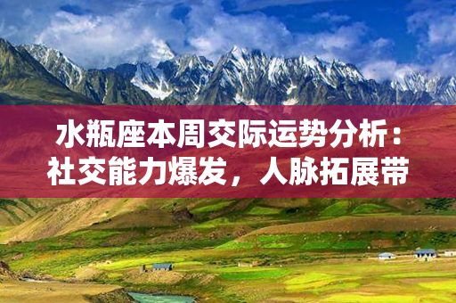 水瓶座本周交际运势分析：社交能力爆发，人脉拓展带来无限机遇！