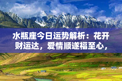 水瓶座今日运势解析：花开财运达，爱情顺遂福至心，成功走向人生巅。