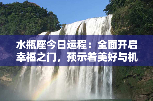 水瓶座今日运程：全面开启幸福之门，预示着美好与机遇即将到来！