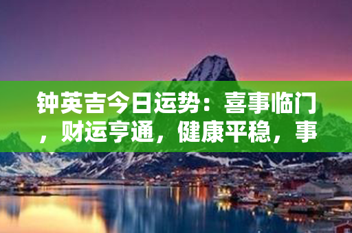 钟英吉今日运势：喜事临门，财运亨通，健康平稳，事业顺利！