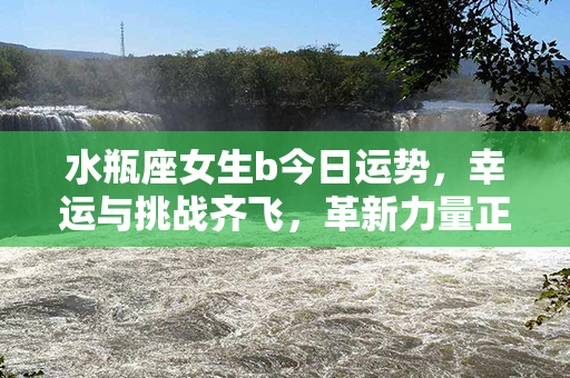 水瓶座女生b今日运势，幸运与挑战齐飞，革新力量正悄然崛起