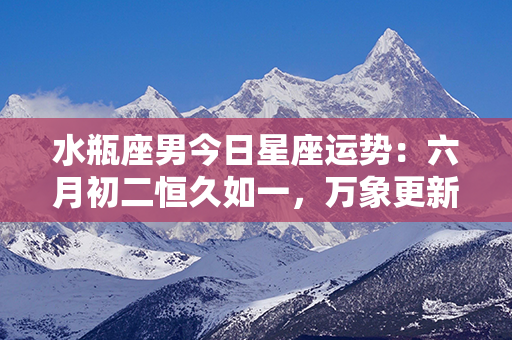 水瓶座男今日星座运势：六月初二恒久如一，万象更新火遍天际