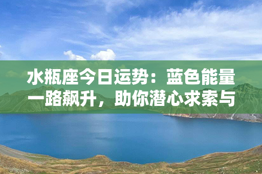 水瓶座今日运势：蓝色能量一路飙升，助你潜心求索与创新！