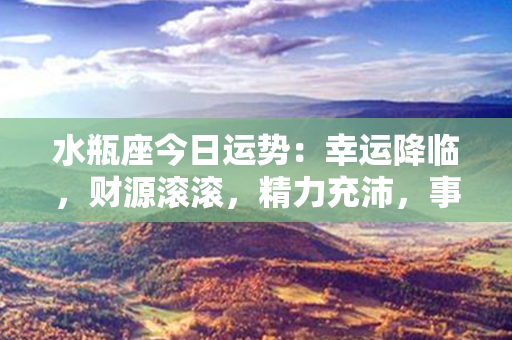 水瓶座今日运势：幸运降临，财源滚滚，精力充沛，事业腾飞！