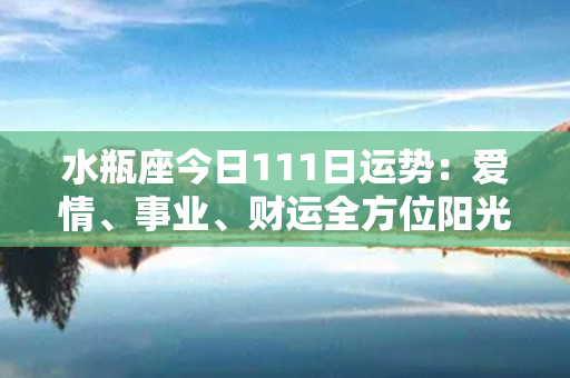 水瓶座今日111日运势：爱情、事业、财运全方位阳光普照！