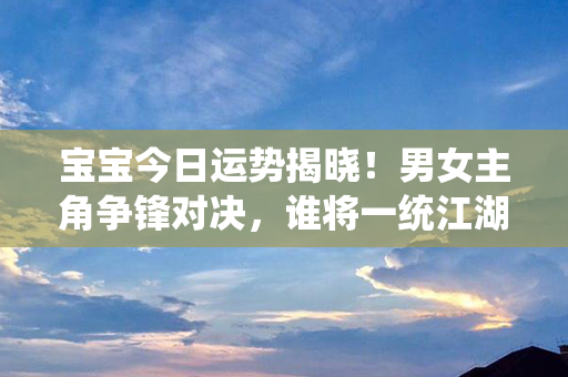 宝宝今日运势揭晓！男女主角争锋对决，谁将一统江湖？闪亮登场！