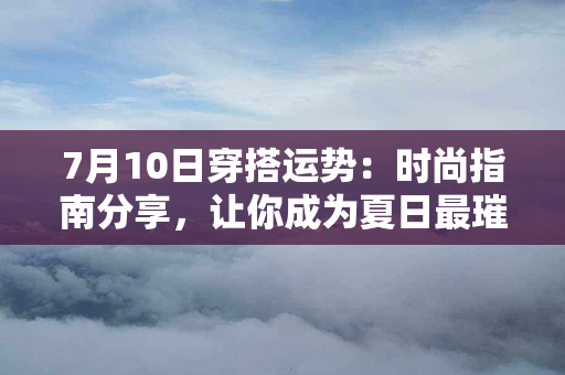 7月10日穿搭运势：时尚指南分享，让你成为夏日最璀璨的时尚焦点！