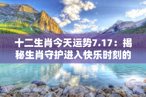 十二生肖今天运势7.17：揭秘生肖守护进入快乐时刻的黄道吉日