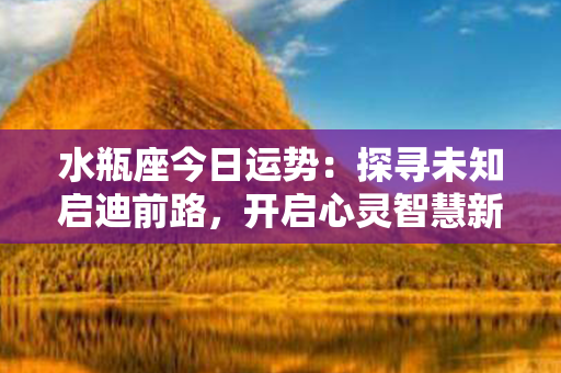 水瓶座今日运势：探寻未知启迪前路，开启心灵智慧新纪元！