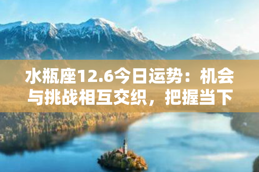 水瓶座12.6今日运势：机会与挑战相互交织，把握当下，收获幸福与成功！