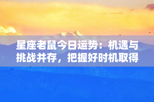 星座老鼠今日运势：机遇与挑战并存，把握好时机取得成功