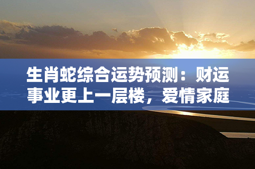 生肖蛇综合运势预测：财运事业更上一层楼，爱情家庭幸福满溢！