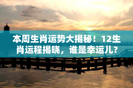 本周生肖运势大揭秘！12生肖运程揭晓，谁是幸运儿？