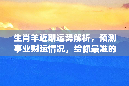 生肖羊近期运势解析，预测事业财运情况，给你最准的运势指南！