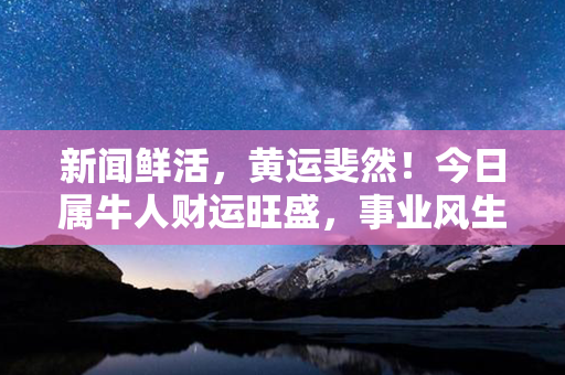 新闻鲜活，黄运斐然！今日属牛人财运旺盛，事业风生水起！