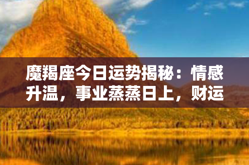 魔羯座今日运势揭秘：情感升温，事业蒸蒸日上，财运亨通！