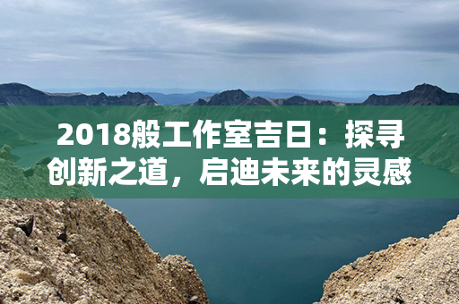 2018般工作室吉日：探寻创新之道，启迪未来的灵感与机遇