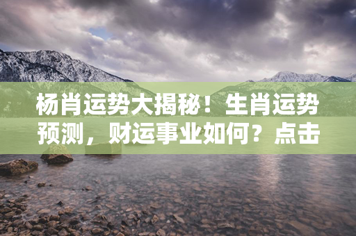 杨肖运势大揭秘！生肖运势预测，财运事业如何？点击了解更多！