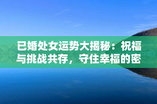 已婚处女运势大揭秘：祝福与挑战共存，守住幸福的密码