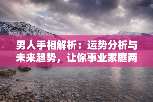 男人手相解析：运势分析与未来趋势，让你事业家庭两得意。