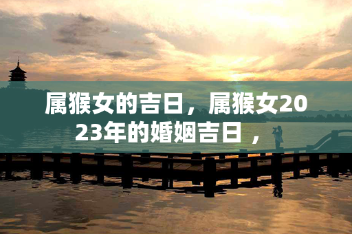 属猴女的吉日，属猴女2023年的婚姻吉日 ， 