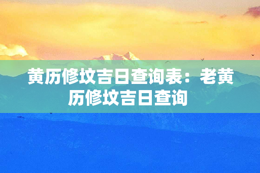 黄历修坟吉日查询表：老黄历修坟吉日查询 