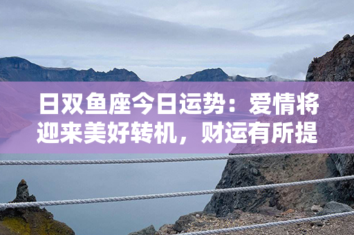 日双鱼座今日运势：爱情将迎来美好转机，财运有所提升，健康需小心维护