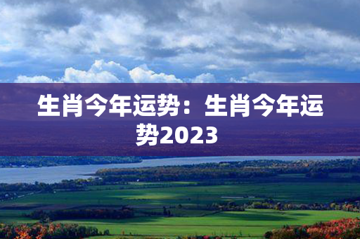 生肖今年运势：生肖今年运势2023 