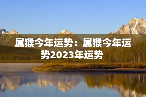 属猴今年运势：属猴今年运势2023年运势 