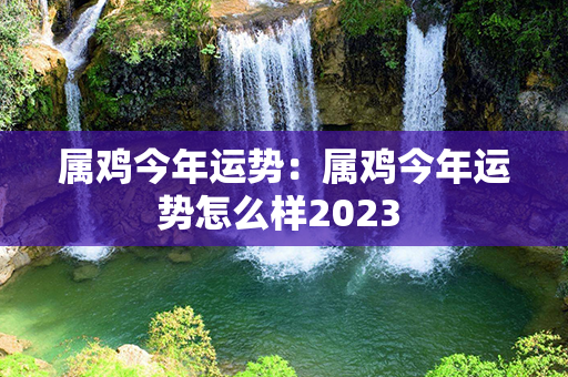 属鸡今年运势：属鸡今年运势怎么样2023 