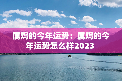 属鸡的今年运势：属鸡的今年运势怎么样2023 