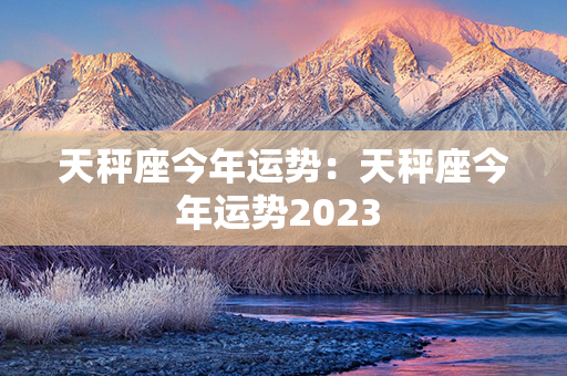 天秤座今年运势：天秤座今年运势2023 