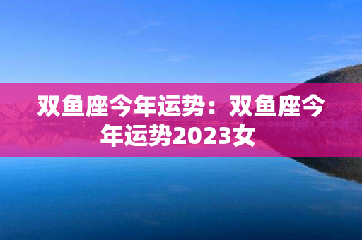 双鱼座今年运势：双鱼座今年运势2023女 